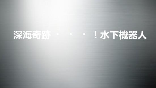 深海奇跡！水下機器人挑戰(zhàn)極限，清淤超深究竟有何神秘？